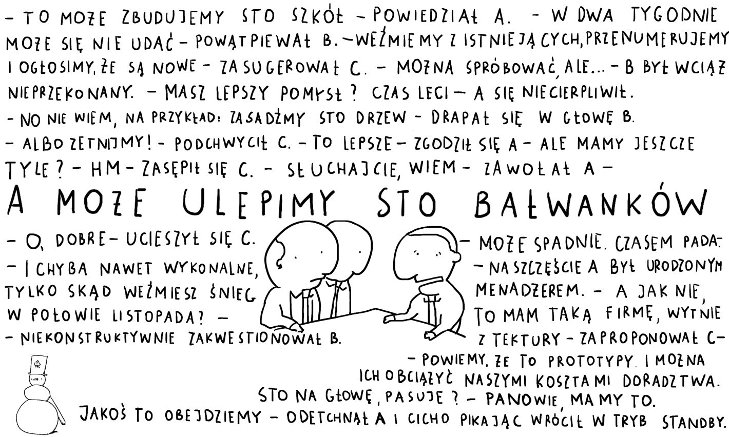 - To może zbudujemy sto szkół - powiedział A. - W dwa tygodnie może się nie udać - powątpiewał B. - Weźmiemy z istniejących, przenumerujemy i ogłosimy, że są nowe - zasugerował C. - Można spróbować, ale... - B był wciąż nieprzekonany. - Masz lepszy pomysł? Czas leci - A się niecierpliwił. - No nie wiem, na przykład: zasadźmy sto drzew? - drapał się w głowę B. - Albo zetnijmy! - podchwycił C. - To lepsze - zgodził się A - ale mamy jeszcze tyle? - Hm - zasępił się C. - Słuchajcie, wiem - zawołał A - A może ulepimy sto bałwanków. - O, dobre! - ucieszył się C. - I chyba nawet wykonalne, tylko skąd weźmiesz śnieg w połowie listopada? - niekonstruktywnie zakwestionował B. - Może spadnie. Czasem pada. - na szczęście A był urodzonym menadżerem. - A jak nie, to mam taką firmę, wytnie z tektury - zaproponował C - powiemy, że to prototypy. I można ich obciążyć naszymi kosztami doradztwa. Sto na głowę, pasuje? - Panowie, mamy to. Jakoś to obejdziemy - odetchnął A i cicho pikając wrócił w tryb standby.