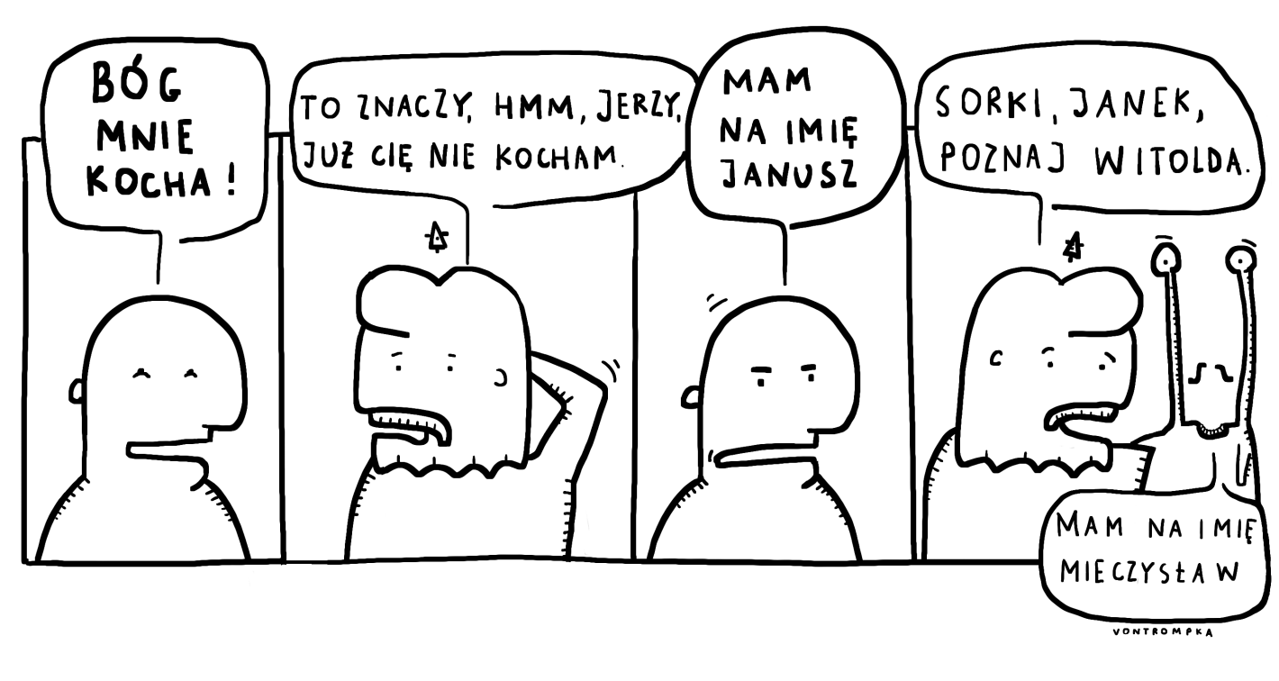 bóg mnie kocha. to znaczy, hmmm, Jerzy, już cię nie kocham. mam na imię Janusz. sorki, Janek, poznaj Witolda. mam na imię Mieczysław.