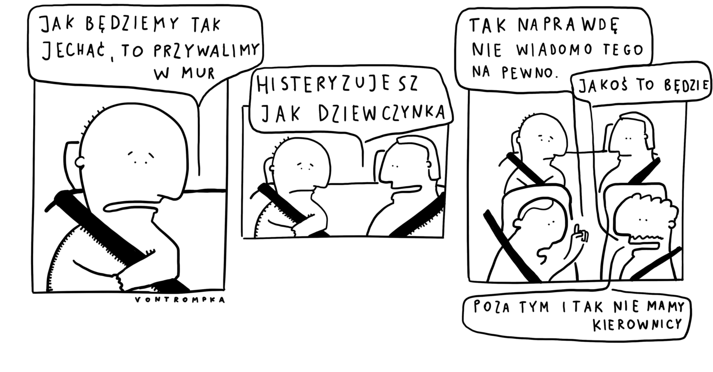 jak będdziemy tak jechać, to przywalimy w mur histeryzujesz jak dziewczynka tak naprawdę to nie wiadomo tego na pewno jakoś to będzie poza tym i tak nie mamy kierownicy