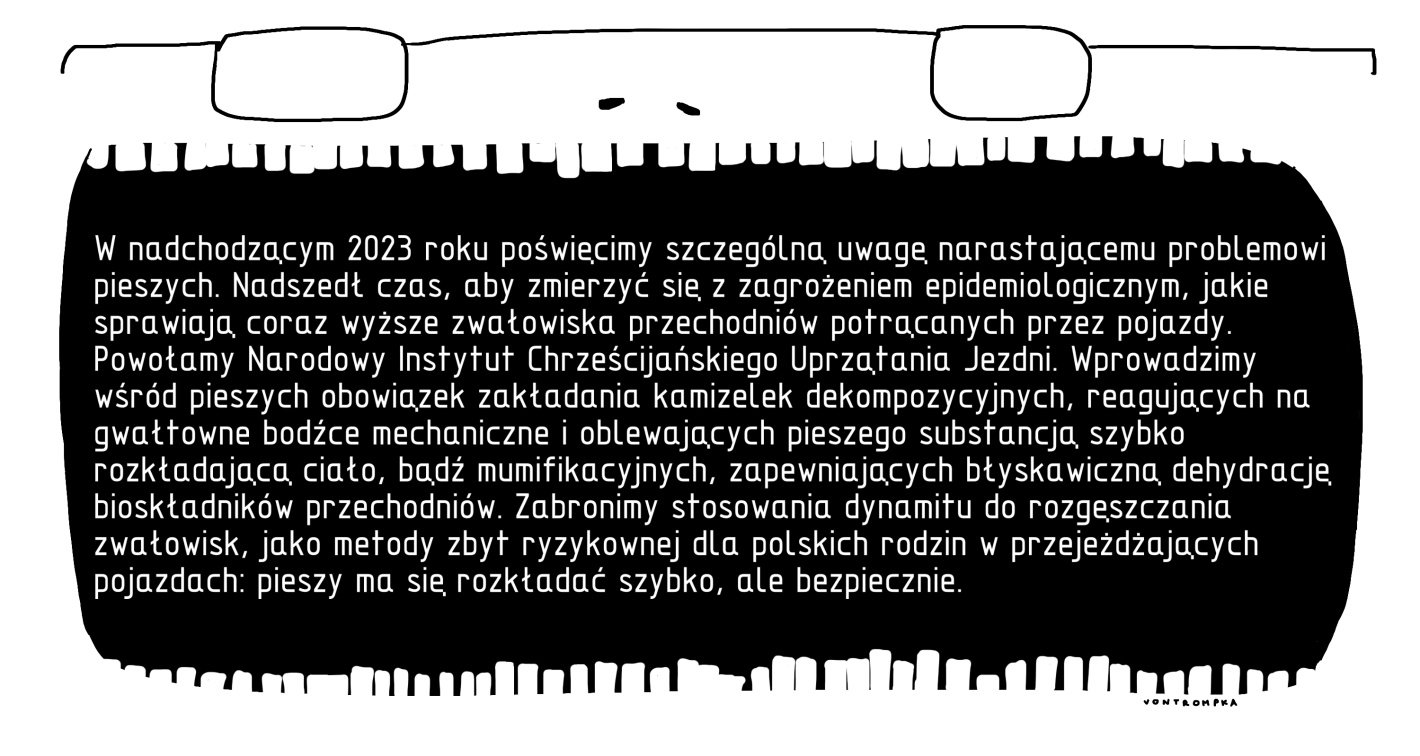 W nadchodzącym 2023 roku poświęcimy szczególną uwagę narastającemu problemowi pieszych. Nadszedł czas, aby zmierzyć się z zagrożeniem epidemiologicznym, jaki sprawiają coraz wyższe zwałowiska przechodniów potrącanych przez pojazdy. Powołamy Narodowy Instytut Chrześcijańskiego Uprzątania Jezdni. Wprowadzimy wśród pieszych obowiązek zakładania kamizelek dekompozycyjnych, reagujących na gwałtowne bodźce mechaniczne i oblewających pieszego substancją szybko rozkładającą ciało, bądź mumifikacyjnych, zapewniających błyskawiczną dehydrację bioskładników przechodniów. Zabronimy stosowania dynamitu do rozgęszczania zwałowisk, jako metody zbyt ryzykownej dla polskich rodzin w przejeżdżających pojazdach: pieszy ma się rozkładać szybko, ale bezpiecznie.