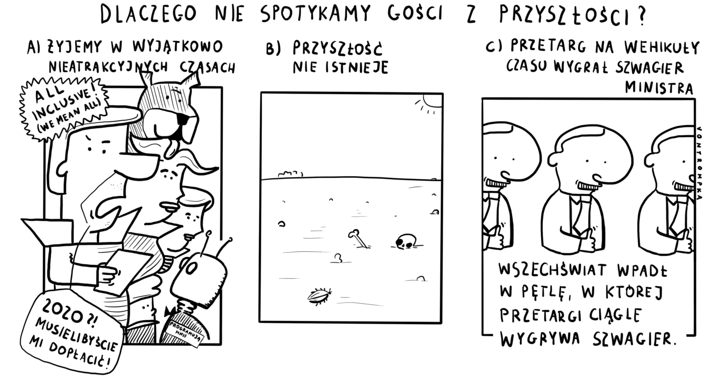 dlaczego nie spotykamy gości z przyszłości? A) żyjemy w wyjątkowo nieatrakcyjnych czasach all inclusive! we mean all programują mnie 2020? musieliby mi dopłacić B) przyszłość nie istnieje C) przetarg na wehikuły czasu wygrał szwagier ministra wszechświat wpadł w pętlę, w której przetargi ciągle wygrywa szwagier