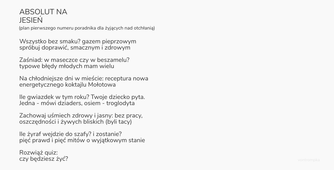 ABSOLUT NA JESIEŃ plan pierwszego numeru poradnika dla żyjących nad otchłanią   Wszystko bez smaku? gazem pieprzowym spróbuj doprawić, smacznym i zdrowym  Zaśniad: w maseczce czy w beszamelu? typowe błędy młodych mam wielu  Na chłodniejsze dni w mieście: receptura nowa energetycznego koktajlu Mołotowa  Ile gwiazdek w tym roku? Twoje dziecko pyta. Jedna - mówi dziaders, osiem - troglodyta  Zachowaj uśmiech zdrowy i jasny: bez pracy, oszczędności i żywych bliskich (byli tacy)  Ile żyraf wejdzie do szafy? i zostanie? pięć prawd i pięć mitów o wyjątkowym stanie  Rozwiąż quiz: czy będziesz żyć?