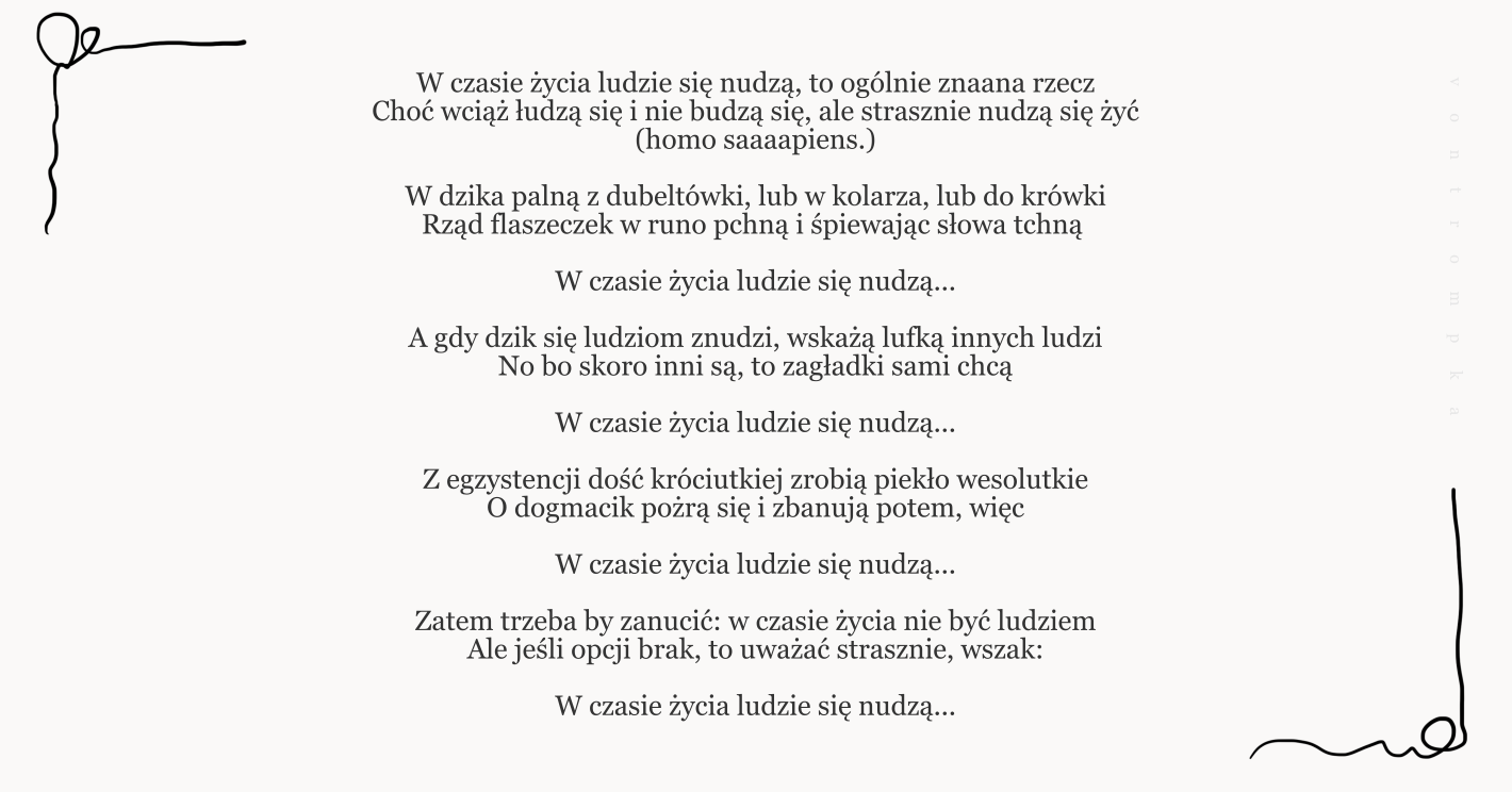 W czasie życia ludzie się nudzą, to ogólnie znaana rzecz Choć wciąż łudzą się i nie budzą się, ale strasznie nudzą się żyć (homo saaaapiens.)  W dzika palną z dubeltówki, lub w kolarza, lub do krówki Rząd flaszeczek w runo pchną i śpiewając słowa tchną   W czasie życia ludzie się nudzą...  A gdy dzik się ludziom znudzi, wskażą lufką innych ludzi No bo skoro inni są, to zagładki sami chcą  W czasie życia ludzie się nudzą...  Z egzystencji dość króciutkiej zrobią piekło wesolutkie O dogmacik pożrą się i zbanują potem, więc  W czasie życia ludzie się nudzą...  Zatem trzeba by zanucić: w czasie życia nie być ludziem Ale jeśli opcji brak, to uważać strasznie, wszak:  W czasie życia ludzie się nudzą...