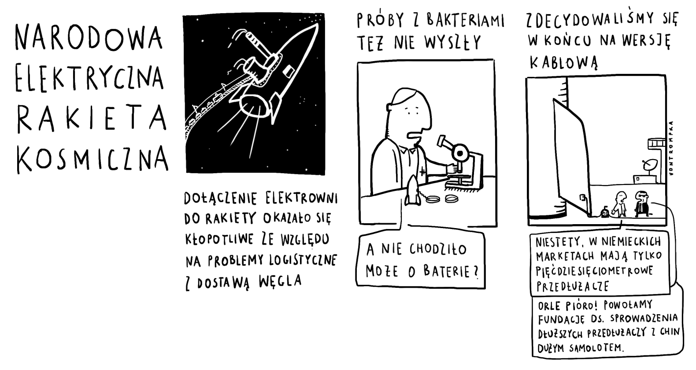 narodowa elektryczna rakieta kosmiczna dołączenie elektrowni do rakiety okazało się kłopotliwe ze względu na problemy logistyczne z transportem węgla próby z bakteriami też nie wyszły (a nie chodziło może o baterie?) zdecydowaliśmy się w końcu na wersję kablową niestety, w niemieckich marketach mają tylko   pięćdziesięciometrowe przedłużacze orle pióro! powołamy fundację ds. sprowadzenia dłuższych przedłużaczy z Chin dużym samolotem