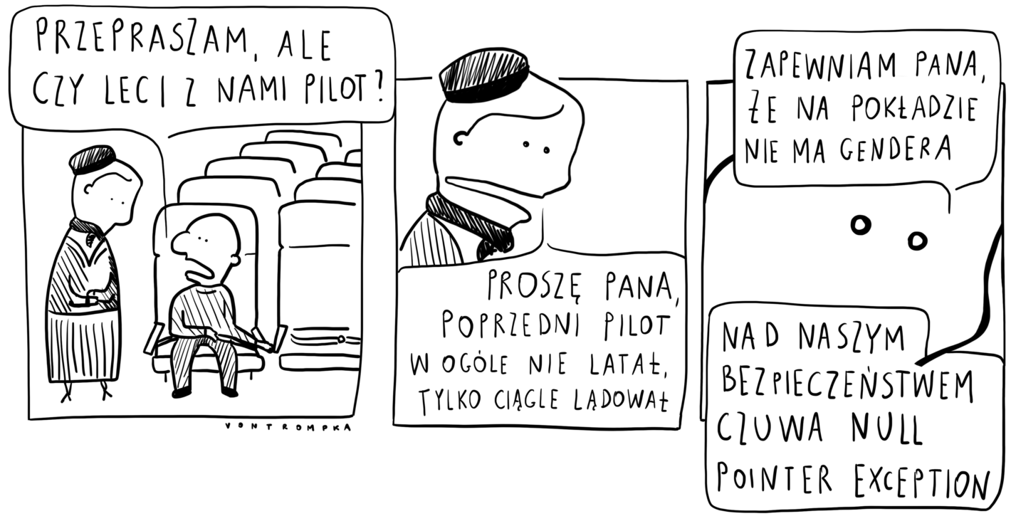 przepraszam, ale czy leci z nami pilot? proszę pana, poprzedni pilot w ogóle nie latał, tylko ciągle lądował. zapewniam pana, że na pokładzie nie ma gendera. nad naszym bezpieczeństwem czuwa null pointer exception