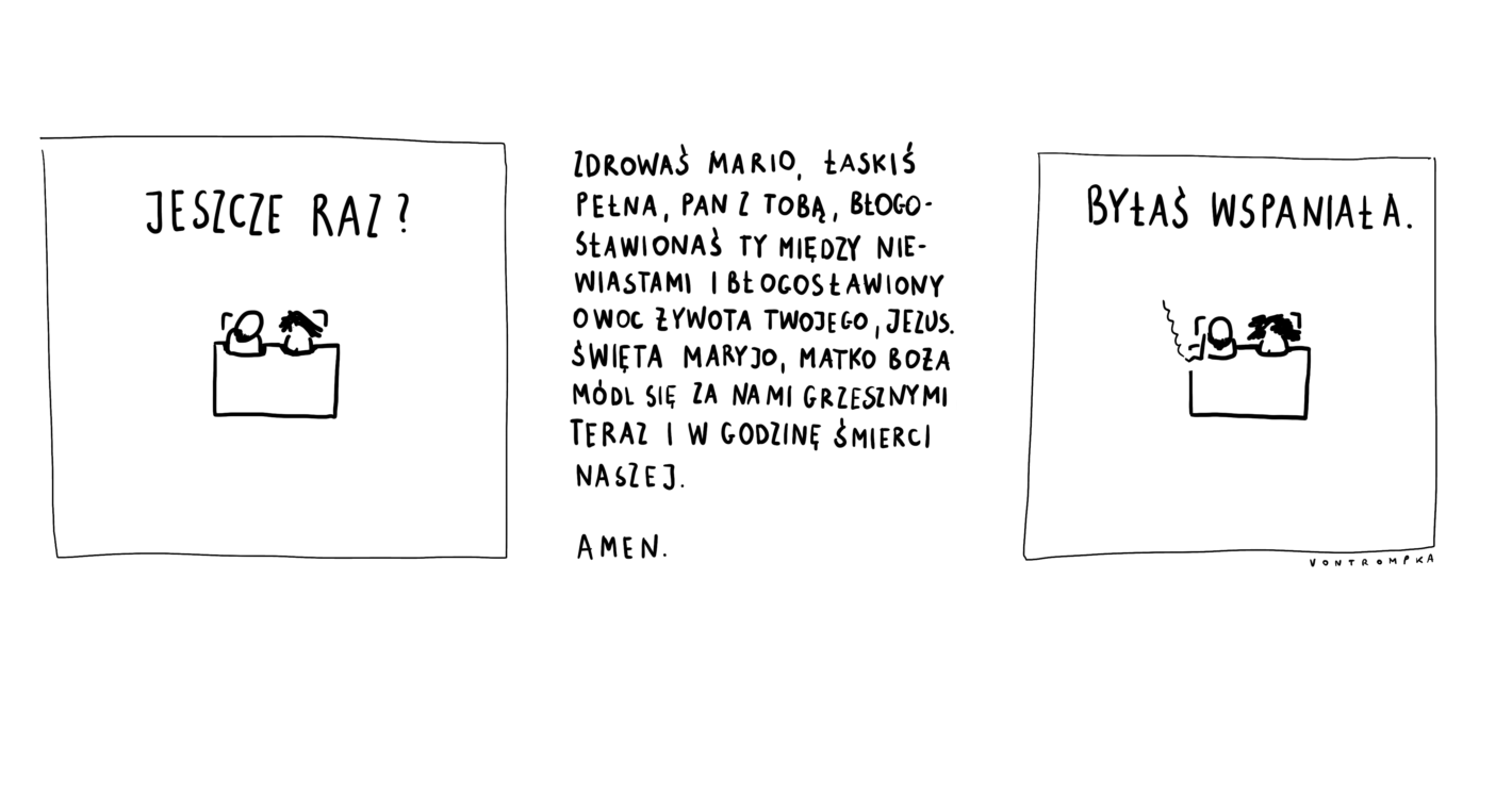 jeszcze raz? Zdrowaś Maryjo, łaski pełna, Pan z Tobą, błogosławionaś Ty między niewiastami i błogosławiony owoc żywota Twojego, Jezus. Święta Maryjo, Matko Boża, módl się za nami grzesznymi teraz i w godzinę śmierci naszej. Amen. byłaś wspaniała.