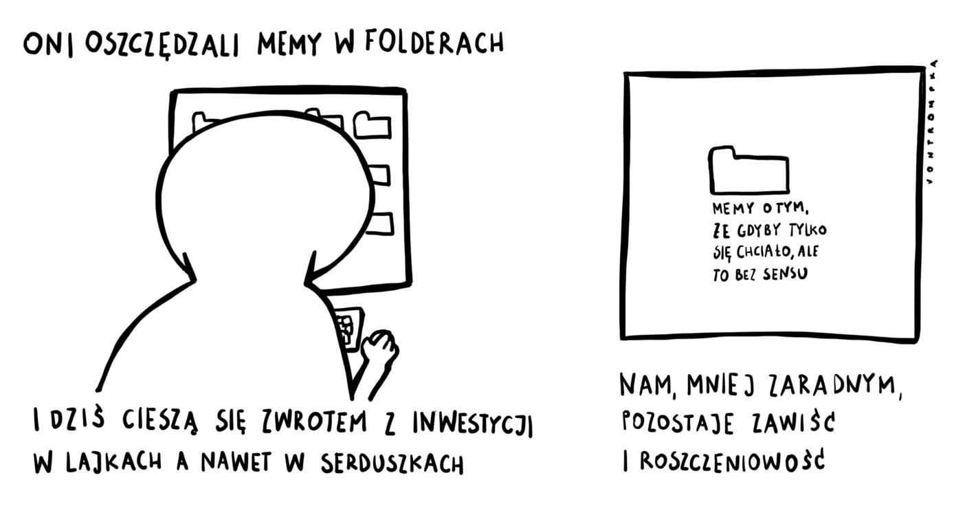 oni oszczędzali memy w folderach i dziś cieszą się zwrotem z inwestycji w lajkach a nawet w serduszkach. nam, mniej zaradnym, pozostaje zawiść i roszczeniowość. memy o tym, że gdyby tylko się chciało, ale to bez sensu