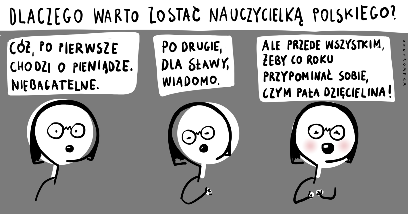 dlaczego warto zostać nauczycielką polskiego? cóż, po pierwsze chodzi o pieniądze. niebagatelne. po drugie, dla sławy, wiadomo. ale przede wszystkjim, żeby co roku przypominać sobie, czym pała dzięcielina!