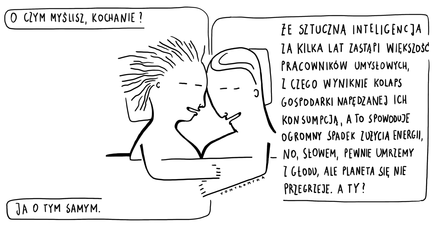 o czym myślisz, kochanie? że sztuczna inteligencja za kilka lat zastąpi większość pracowników umysłowych, z czego wyniknie kolaps gospodarki napędzanej ich konsumpcją, a to spowoduje ogromny spadek zużycia energii, no, słowem, pewnie umrzemy z głodu, ale planeta się nie przegrzeje! a ty? ja o tym samym.