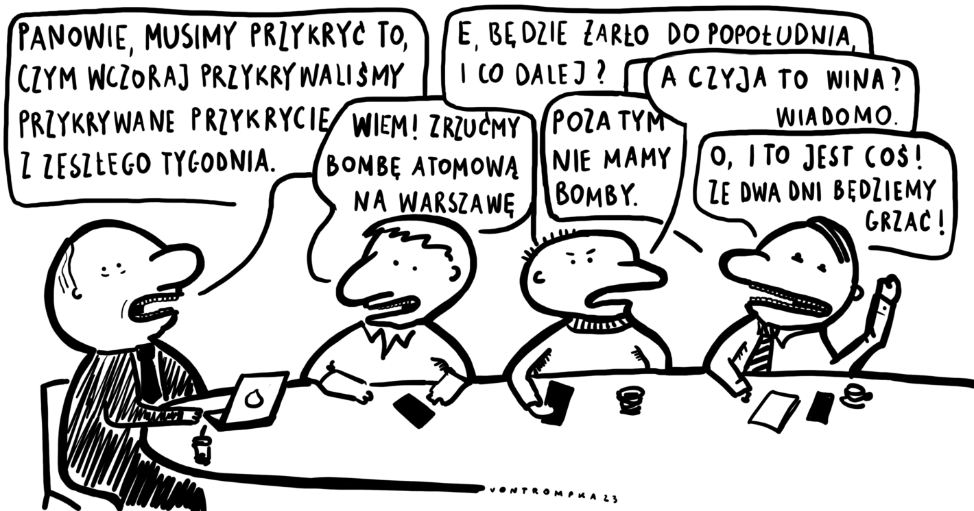 panowie, musimy przykryć to, czym wczoraj przykrywaliśmy przykrywane przykrycie z zeszłego tygodnia wiem! zrzućmy bombę atomową na Warszawę e, będzie żarło do popołudnia, i co dalej? poza tym nie mamy bomby a czyja to wina? wiadomo. o, i to jest coś! ze dwa dni będziemy grzać!