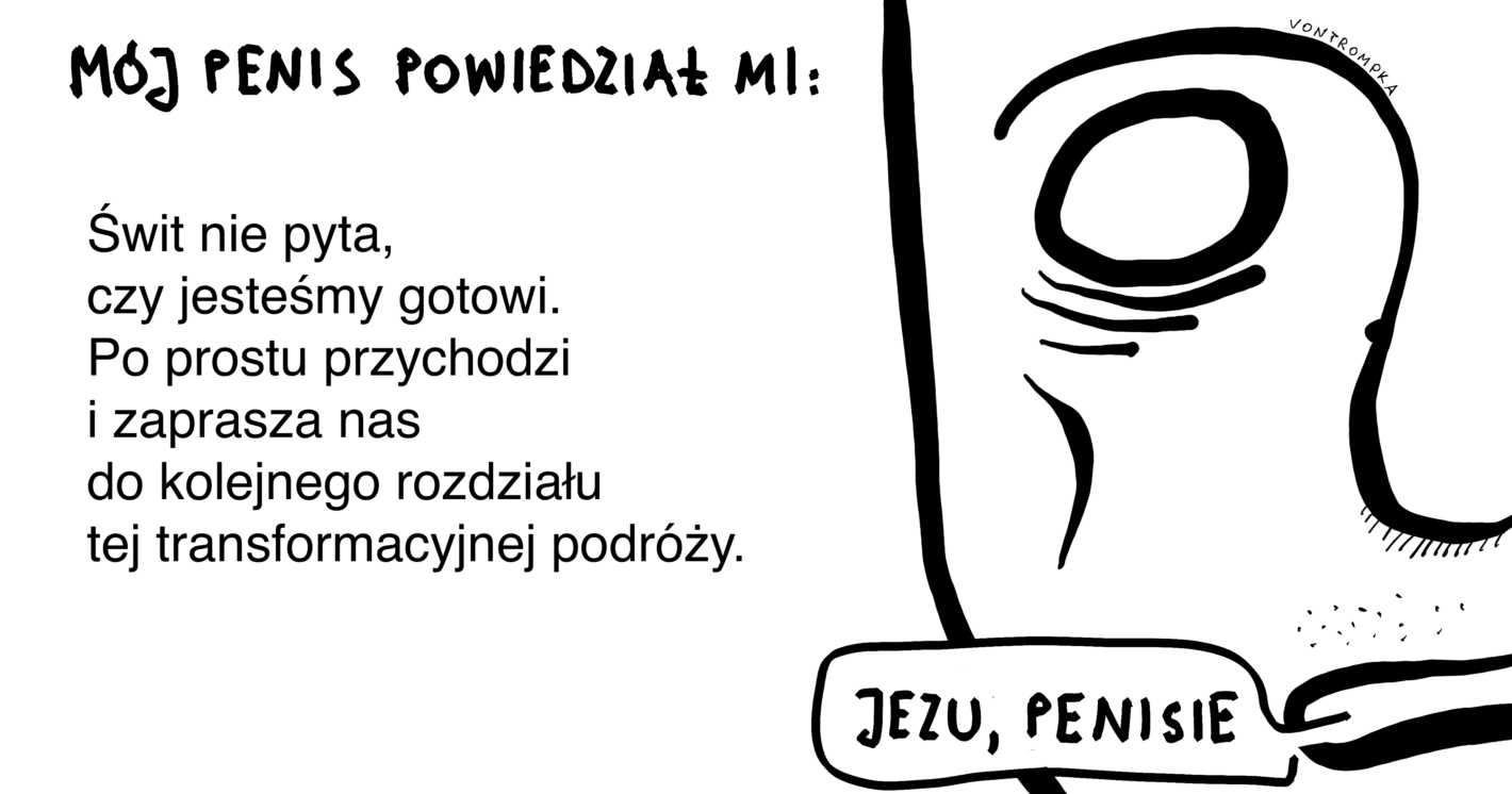 mój penis powiedział mi:
Świt nie pyta, czy jesteśmy gotowi. Po prostu przychodzi i zaprasza nas do kolejnego rozdziału tej transformacyjnej podróży.
jezu, penisie